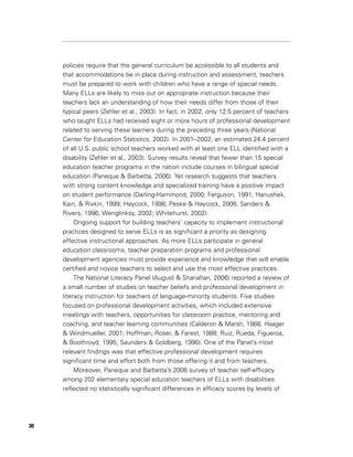 policies require that the general curriculum be accessible to all students and
     that accommodations be in place during instruction and assessment, teachers
     must be prepared to work with children who have a range of special needs.
     Many ELLs are likely to miss out on appropriate instruction because their
     teachers lack an understanding of how their needs differ from those of their
     typical peers (Zehler et al., 2003). In fact, in 2002, only 12.5 percent of teachers
     who taught ELLs had received eight or more hours of professional development
     related to serving these learners during the preceding three years (National
     Center for Education Statistics, 2002). In 2001–2002, an estimated 24.4 percent
     of all U.S. public school teachers worked with at least one ELL identified with a
     disability (Zehler et al., 2003). Survey results reveal that fewer than 15 special
     education teacher programs in the nation include courses in bilingual special
     education (Paneque & Barbetta, 2006). Yet research suggests that teachers
     with strong content knowledge and specialized training have a positive impact
     on student performance (Darling-Hammond, 2000; Ferguson, 1991; Hanushek,
     Kain, & Rivkin, 1999; Haycock, 1998; Peske & Haycock, 2006; Sanders &
     Rivers, 1996; Wenglinksy, 2002; Whitehurst, 2002).
          Ongoing support for building teachers’ capacity to implement instructional
     practices designed to serve ELLs is as significant a priority as designing
     effective instructional approaches. As more ELLs participate in general
     education classrooms, teacher preparation programs and professional
     development agencies must provide experience and knowledge that will enable
     certified and novice teachers to select and use the most effective practices.
          The National Literacy Panel (August & Shanahan, 2006) reported a review of
     a small number of studies on teacher beliefs and professional development in
     literacy instruction for teachers of language-minority students. Five studies
     focused on professional development activities, which included extensive
     meetings with teachers, opportunities for classroom practice, mentoring and
     coaching, and teacher learning communities (Calderon & Marsh, 1988, Haager
     & Windmueller, 2001; Hoffman, Roser, & Farest, 1988; Ruiz, Rueda, Figueroa,
     & Boothroyd, 1995; Saunders & Goldberg, 1996). One of the Panel’s most
     relevant findings was that effective professional development requires
     significant time and effort both from those offering it and from teachers.
          Moreover, Paneque and Barbetta’s 2006 survey of teacher self-efficacy
     among 202 elementary special education teachers of ELLs with disabilities
     reflected no statistically significant differences in efficacy scores by levels of




30
 