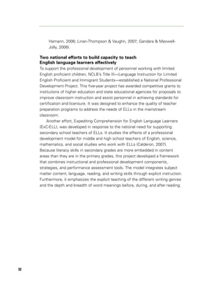 Hamann, 2006; Linan-Thompson & Vaughn, 2007; Gandara & Maxwell-
          Jolly, 2006).

     Two national efforts to build capacity to teach
     English language learners effectively
     To support the professional development of personnel working with limited
     English proficient children, NCLB’s Title III—Language Instruction for Limited
     English Proficient and Immigrant Students—established a National Professional
     Development Project. This five-year project has awarded competitive grants to
     institutions of higher education and state educational agencies for proposals to
     improve classroom instruction and assist personnel in achieving standards for
     certification and licensure. It was designed to enhance the quality of teacher
     preparation programs to address the needs of ELLs in the mainstream
     classroom.
         Another effort, Expediting Comprehension for English Language Learners
     (ExC-ELL), was developed in response to the national need for supporting
     secondary school teachers of ELLs. It studies the effects of a professional
     development model for middle and high school teachers of English, science,
     mathematics, and social studies who work with ELLs (Calderon, 2007).
     Because literacy skills in secondary grades are more embedded in content
     areas than they are in the primary grades, this project developed a framework
     that combines instructional and professional development components,
     strategies, and performance assessment tools. The model integrates subject
     matter content, language, reading, and writing skills through explicit instruction.
     Furthermore, it emphasizes the explicit teaching of the different writing genres
     and the depth and breadth of word meanings before, during, and after reading.




32
 