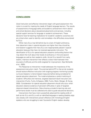 CONCLUSION


Good instruction and effective intervention begin with good assessment: this
notion is crucial for meeting the needs of English language learners. The results
of assessments of language ability and academic achievement inform district
and school decisions about educational placements and services, including
special support services for language or academic achievement. These
decisions have far-reaching implications for students’ academic outcomes and
are critical when used to identify—and remediate—the difficulties encountered
by ELLs.
    While many ELLs may fall behind due to a lack of English proficiency,
their placement rates in special education are higher than they should be,
and research suggests that many ELLs are inappropriately placed in special
education because they have not received appropriate instruction. The
identification of ELLs for special education presents confounding factors that
may distort the truth about their levels of proficiency in first and second
languages as well as their academic skills. At-risk ELLs benefit from early,
explicit, intensive intervention that reflects a close match between their
source(s) of difficulty and the skills targeted for improvement. (See McCardle
et al., 2005).
    The Response to Intervention model addresses the importance of the
assessment-instruction match. The premise behind RTI is that at-risk students
should receive effective instruction with ongoing progress monitoring (usually
curriculum-based or criterion-based measures) before being considered for
special education placement. The model emphasizes a careful matching of
students’ difficulties and intensive, targeted classroom-level instruction and
intervention (Fuchs, Fuchs, & Speece, 2002; Fuchs, Mock, Morgan, & Young,
2003). Consideration for special education placement should only occur when
educators observe evidence of persistent difficulties in spite of targeted
classroom-based interventions. Data showing a student’s learning rate and
performance levels must be collected and used to guide educational decisions.
    Interventions that have most successfully advanced the reading skills of
both at-risk ELLs and ELLs with an identified language or reading disability align
very closely with interventions proven effective with monolingual English
speakers who are struggling to read. Successful English readers develop




                                                                                     33
 