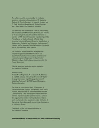 The authors would like to acknowledge the invaluable
assistance in developing this publication of Dr. Margarita
Calderón, Dr. Timothy Shanahan, Dr. Joseph K. Torgesen, and
Dr. Paola Uccelli, and Angela Penfold, Elizabeth Goldman,
and C. Ralph Adler of RMC Research Corporation.

This publication was created for the Center on Instruction by
the Texas Institute for Measurement, Evaluation, and Statistics
at the University of Houston. The Center on Instruction is
operated by RMC Research Corporation in partnership with the
Florida Center for Reading Research at Florida State
University; Instructional Research Group; the Texas Institute for
Measurement, Evaluation, and Statistics at the University of
Houston; and The Meadows Center for Preventing Educational
Risk at The University of Texas at Austin.

The contents of this document were developed under
cooperative agreement S283B050034 with the U.S.
Department of Education. However, these contents do not
necessarily represent the policy of the Department of
Education, and you should not assume endorsement by the
Federal Government.

Editorial, design, and production services provided by
RMC Research Corporation.

Preferred citation:
Rivera, M. O., Moughamian, A. C., Lesaux, N. K., & Francis,
D. J. (2008). Language and reading interventions for English
language learners and English language learners with
disabilities. Portsmouth, NH: RMC Research Corporation,
Center on Instruction.

The Center on Instruction and the U. S. Department of
Education retain sole copyright and ownership of this product.
However, the product may be downloaded for free from the
Center’s website. It may also be reproduced and distributed
with two stipulations: (1) the “preferred citation,” noted on
this page, must be included in all reproductions and (2) no
profit may be made in the reproduction and/or distribution of
the material. Nominal charges to cover printing, photocopying,
or mailing are allowed.

Copyright © 2009 by the Center on Instruction at
RMC Research Corporation



To download a copy of this document, visit www.centeroninstruction.org.
 