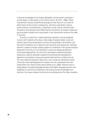 functional knowledge of the English alphabetic writing system and apply it
     as they begin to read words in print (Snow, Burns, & Griffin, 1998). These
     interventions may be comprehensive programs that focus on a number of
     skills shown to be crucial to reading (e.g., phonemic awareness, fluency,
     explicit phonics, connected text, vocabulary) or they may be intensive work
     focused on one particular skill. Matching the intervention to student needs and
     giving students ample time to participate in the interventions enhance the odds
     of success.
          If we are to meet ELLs’ needs effectively, teachers must be prepared
     to work with students who have a wide range of special needs. Laws and
     policies require that the general curriculum be accessible to all students and
     that accommodations are in place during instruction and assessment. Building
     teachers’ capacity through ongoing support to implement instructional practices
     designed to serve ELLs is as significant a priority as designing effective
     instructional approaches. As more ELLs participate in general education
     classrooms, teacher education programs and professional development
     agencies must prepare novice and experienced teachers to select and use
     the most effective practices. Many ELLs may not get the absolutely critical
     instruction they need because their teachers do not understand how their
     needs differ from those of their peers (Zehler et al., 2003). Teachers have a
     responsibility to English language learners and English language learners with
     disabilities to come to the classroom with strong content knowledge and
     training in the issues relevant to instruction and assessment for these students.




34
 