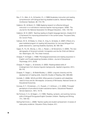 Bos, C. S., Allen, A. A., & Scanlon, D. J. (1989).Vocabulary instruction and reading
        comprehension with bilingual learning disabled students. National Reading
        Conference Yearbook, 38, 173–179.
     Calderon, M., & Marsh, D. (1988) Applying research on effective bilingual
         instruction in a multi-district inservice teacher training program. NABE: The
         Journal for the National Association for Bilingual Education, 12 (2), 133–152.
     Calderon, M. B. (2007). Teaching reading to English language learners, Grades 6-12:
         A framework for improving achievement in the content areas. Thousand Oaks,
         CA: Corwin Press.

     Calhoon, M. B., Al Otaiba, S., Cihak, D., King, A., & Avalos, A. (2007). Effects of a
         peer-mediated program on reading skill acquisition for two-way bilingual first-
         grade classrooms. Learning Disability Quarterly, 30, 169–184.

     Capps, R., Fix, M., Murray, J., Ost, J., Passel, J., & Herwantoro, S. (2005). The new
        demography of America’s schools: Immigration and the No Child Left Behind
        Act. Washington, DC: The Urban Institute.
     Chiappe, P., & Siegel, L. (1999). Phonological awareness and reading acquisition in
         English- and Punjabi-speaking Canadian children. Journal of Educational
         Psychology, 91 (1), 20-28.
     Chiappe, P., Siegel, L., & Gottardo, A. (2002). Reading-related skills of
         kindergartners from diverse linguistic backgrounds. Applied Linguistics, 23 (1),
         95–116.

     Chiappe, P., Siegel, L., & Wade-Woolley, L. (2002). Linguistic diversity and the
         development of reading skills. Scientific Studies of Reading, 6 (4), 369–400.

     Cortiella, C. (2006). NCLB and IDEA: What parents of students with disabilities
        need to know and do. Minneapolis: University of Minnesota, National Center on
        Educational Outcomes.

     Conway, D. F., Christensen, J. E., Russell, J. F., & Brown, J. D. (2000). Principals’
        perceptions of pre-referral student assistance teams. Educational Research
        Service Spectrum, 18 (1), 14–19.
     Da Fontoura, H. A., & Siegel, L. S. (1995). Reading, syntactic, and working memory
        skills of bilingual Portuguese-English Canadian children. Reading and Writing,
        7 (1), 139–153.
     Darling-Hammond, L. (2000). Teacher quality and student achievement: A review of
         state policy evidence. Education Policy Analysis, 8 (1).




36
 