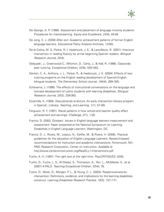 De George, G. P. (1988). Assessment and placement of language minority students:
   Procedures for mainstreaming. Equity and Excellence, 23 (4), 44-56.

De Jong, E. J. (2004) After exit: Academic achievement patterns of former English
   language learners. Educational Policy Analysis Archives, 12 (50).

De la Colina, M. G, Parker, R. I, Hasbrouck, J. E., & Lara-Alecio, R. (2001). Intensive
    intervention in reading fluency for at-risk beginning Spanish readers. Bilingual
    Research Journal, 25 (4).
Delquadri, J., Greenwood C., Whorton, D., Carta, J., & Hall, R. (1986). Classwide
   peer tutoring. Exceptional Children, 52 (6), 535–542.

Denton, C. A., Anthony, J. L., Parker, R., & Hasbrouck, J. E. (2004). Effects of two
   tutoring programs on the English reading development of Spanish-English
   bilingual students. The Elementary School Journal, 104 (4), 289–305.

Echevarria, J. (1996). The effects of instructional conversations on the language and
   concept development of Latino students with learning disabilities. Bilingual
   Research Journal, 20 (2), 339-363.
Escamilla, K. (1994). Descubriendo la lectura: An early intervention literacy program
   in Spanish. Literacy, Teaching, and Learning, 1 (1), 57–69.

Ferguson, R. F. (1991). Racial patterns in how school and teacher quality affect
   achievement and earnings. Challenge, 2 (1), 1-35.

Francis, D. (2003, October). Issues in English language learners measurement and
    assessment. Paper presented at the National Symposium on Learning
    Disabilities in English Language Learners, Washington, DC.

Francis, D. J., Rivera, M., Lesaux, N., Kieffer, M., & Rivera, H. (2006). Practical
    guidelines for the education of English Language Learners: Research-based
    recommendations for instruction and academic interventions. Portsmouth, NH:
    RMC Research Corporation, Center on Instruction. Available at
    http://www.centeroninstruction.org/files/ELL1-Interventions.pdf

Fuchs, A. H. (1997). The right text at the right time. PsycCRITIQUES, 42 (6).

Fuchs, D., Fuchs, L. S., Al Otaiba, S., Thompson, A., Yen, L., McMaster, K., et al.
   (2001) K-PALS. Teaching Exceptional Children, 33 (4), 76.

Fuchs, D., Mock, D., Morgan, P. L., & Young, C. L. (2003). Responsiveness-to-
   intervention: Definitions, evidence, and implications for the learning disabilities
   construct. Learning Disabilities Research Practice, 18 (3), 157–171.




                                                                                          37
 