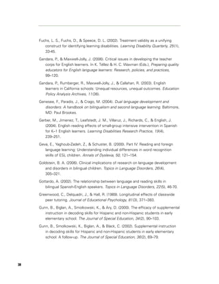 Fuchs, L. S., Fuchs, D., & Speece, D. L. (2002). Treatment validity as a unifying
        construct for identifying learning disabilities. Learning Disability Quarterly, 25 (1),
        33-45.

     Gandara, P., & Maxwell-Jolly, J. (2006). Critical issues in developing the teacher
        corps for English learners. In K. Téllez & H. C. Waxman (Eds.), Preparing quality
        educators for English language learners: Research, policies, and practices,
        99–120.

     Gandara, P., Rumberger, R., Maxwell-Jolly, J., & Callahan, R. (2003). English
        learners in California schools: Unequal resources, unequal outcomes. Education
        Policy Analysis Archives, 11 (36).
     Genesee, F., Paradis, J., & Crago, M. (2004). Dual language development and
        disorders: A handbook on bilingualism and second language learning. Baltimore,
        MD: Paul Brookes.

     Gerber, M., Jimenez, T., Leafstedt, J. M., Villaruz, J., Richards, C., & English, J.
        (2004). English reading effects of small-group intensive intervention in Spanish
        for K–1 English learners. Learning Disabilities Research Practice, 19 (4),
        239–251.

     Geva, E., Yaghoub-Zadeh, Z., & Schuster, B. (2000). Part IV: Reading and foreign
        language learning: Understanding individual differences in word recognition
        skills of ESL children. Annals of Dyslexia, 50, 121–154.

     Goldstein, B. A. (2006). Clinical implications of research on language development
        and disorders in bilingual children. Topics in Language Disorders, 26 (4),
        305–321.

     Gottardo, A. (2002). The relationship between language and reading skills in
        bilingual Spanish-English speakers. Topics in Language Disorders, 22 (5), 46-70.

     Greenwood, C., Delquadri, J., & Hall, R. (1989). Longitudinal effects of classwide
        peer tutoring. Journal of Educational Psychology, 81 (3), 371–383.

     Gunn, B., Biglan, A., Smolkowski, K., & Ary, D. (2000). The efficacy of supplemental
        instruction in decoding skills for Hispanic and non-Hispanic students in early
        elementary school. The Journal of Special Education, 34 (2), 90–103.

     Gunn, B., Smolkowski, K., Biglan, A., & Black, C. (2002). Supplemental instruction
        in decoding skills for Hispanic and non-Hispanic students in early elementary
        school: A follow-up. The Journal of Special Education, 36 (2), 69–79.




38
 