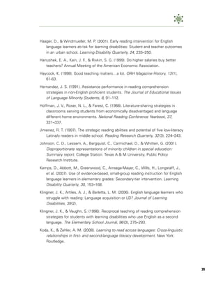 Haager, D., & Windmueller, M. P. (2001). Early reading intervention for English
   language learners at-risk for learning disabilities: Student and teacher outcomes
   in an urban school. Learning Disability Quarterly, 24, 235–250.

Hanushek, E. A., Kain, J. F., & Rivkin, S. G. (1999). Do higher salaries buy better
   teachers? Annual Meeting of the American Economic Association.

Haycock, K. (1998). Good teaching matters…a lot. OAH Magazine History, 13 (1),
   61-63.

Hernandez, J. S. (1991). Assistance performance in reading comprehension
   strategies in non-English proficient students. The Journal of Educational Issues
   of Language Minority Students, 8, 91–112.
Hoffman, J. V., Roser, N. L., & Farest, C. (1988). Literature-sharing strategies in
   classrooms serving students from economically disadvantaged and language
   different home environments. National Reading Conference Yearbook, 37,
   331–337.

Jimenez, R. T. (1997). The strategic reading abilities and potential of five low-literacy
   Latina/o readers in middle school. Reading Research Quarterly, 32 (3), 224–243.

Johnson, C. D., Lessem, A., Bergquist, C., Carmichael, D., & Whitten, G. (2001).
   Disproportionate representations of minority children in special education:
   Summary report. College Station: Texas A & M University, Public Policy
   Research Institute.

Kamps, D., Abbott, M., Greenwood, C., Arreaga-Mayer, C., Wills, H., Longstaff, J.,
   et al. (2007). Use of evidence-based, small-group reading instruction for English
   language learners in elementary grades: Secondary-tier intervention. Learning
   Disability Quarterly, 30, 153–168.
Klingner, J. K., Artiles, A. J., & Barletta, L. M. (2006). English language learners who
    struggle with reading: Language acquisition or LD? Journal of Learning
    Disabilities, 39 (2).
Klingner, J. K., & Vaughn, S. (1996). Reciprocal teaching of reading comprehension
    strategies for students with learning disabilities who use English as a second
    language. The Elementary School Journal, 96 (3), 275–293.

Koda, K., & Zehler, A. M. (2008). Learning to read across languages: Cross-linguistic
   relationships in first- and second-language literacy development. New York:
   Routledge.




                                                                                            39
 