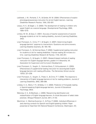 Leafstedt, J. M., Richards, C. R., & Gerber, M. M. (2004). Effectiveness of explicit
        phonological-awareness instruction for at-risk English learners. Learning
        Disabilities Research Practice, 19 (4), 252–261.
     Lesaux, N. K., & Siegel, L. S. (2003). The development of reading in children who
        speak English as a second language. Developmental Psychology, 39 (6),
        1005–1019.

     Limbos, M. M., & Geva, E. (2001). Accuracy of teacher assessments of second-
        language students at risk for reading disability. Journal of Learning Disabilities,
        34 (2).
     Linan-Thompson, S., Cirino, P. T., & Vaughn, S. (2007). Determining English
         language learners’ response to interventions: Questions and some answers.
         Learning Disability Quarterly, 30, 185–195.
     Linan-Thompson, S., & Hickman-Davis, P. (2002). Supplemental reading instruction
         for students at risk for reading disabilities: Improve reading 30 minutes at a
         time. Learning Disabilities Research & Practice, 17 (4), 242–251.

     Linan-Thompson, S., & Vaughn, S. (2007). Research-based methods of reading
         instruction for English language learners, grades k–4. Alexandria, VA:
         Association for Supervision and Curriculum Development.

     Linan-Thompson, S., Vaughn, S., Hickman-Davis, P., & Kouzekanani, K. (2003).
         Effectiveness of supplemental reading instruction for second-grade English
         language learners with reading difficulties. The Elementary School Journal,
         103 (3), 221–238.
     Linan-Thompson, S., Vaughn, S., Prater, K., & Cirino, P. T. (2006). The response to
         intervention of English language learners at risk for reading problems. Journal of
         Learning Disabilities, 39 (5), 390–398.
     Lindsey, K. A., Manis, F. R., & Bailey, C. E. (2003). Prediction of first-grade reading
         in Spanish-speaking English-language learners. Journal of Educational
         Psychology, 95 (3).
     Mahoney, K. S., & MacSwan, J. (2005). Reexamining identification and
       reclassification of English language learners: A critical discussion of select state
       practices. Bilingual Research Journal, 29 (1), 31–42.

     Marchman, V., Martinez-Sussman, C., & Price, P. (2000). Individual differences in
        early learning contexts for Spanish and English-speaking children. Paper
        presented at Head Start 5th National Research Conference, Washington, DC.




40
 