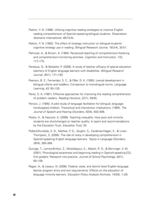 Padron, Y. N. (1986). Utilizing cognitive reading strategies to improve English
        reading comprehension of Spanish-speaking bilingual students. Dissertation
        Abstracts International, 46 (10-A).
     Padron, Y. N. (1992). The effect of strategy instruction on bilingual students’
        cognitive strategy use in reading. Bilingual Research Journal, 16 (3-4), 35-51.

     Palincsar, A., & Brown, A. (1984). Reciprocal teaching of comprehension-fostering
         and comprehension-monitoring activities. Cognition and Instruction, 1 (2),
         117–175.

     Paneque, O., & Barbetta, P. (2006). A study of teacher efficacy of special education
        teachers of English language learners with disabilities. Bilingual Research
        Journal, 30 (1), 171–193.
     Pearson, B. Z., Fernandez, S. C., & Oller, D. K. (1993). Lexical development in
        bilingual infants and toddlers: Comparison to monolingual norms. Language
        Learning, 43, 93–120.
     Perez, S. A. (1981). Effective approaches for improving the reading comprehension
        of problem readers. Reading Horizons, 22 (1), 59-65.

     Perozzi, J. (1985). A pilot study of language facilitation for bilingual, language-
        handicapped children: Theoretical and intervention implications. (1985). The
        Journal of Speech and Hearing Disorders, 50 (4), 403–406.
     Peske, H., & Haycock, K. (2006). Teaching inequality: How poor and minority
        students are shortchanged on teacher quality: A report and recommendations
        by the Education Trust. Education Trust, 20.

     Pollard-Durodola, S. D., Mathes, P. G., Vaughn, S., Cardenas-Hagan, E., & Linan-
         Thompson, S. (2006). The role of oracy in developing comprehension in
         Spanish-speaking English language learners. Topics in Language Disorders,
         26 (4), 365–384.
     Quiroga, T., Lemos-Britton, Z., Mostafapour, E., Abbott, R. D., & Berninger, V. W.
        (2001). Phonological awareness and beginning reading in Spanish-speaking ESL
        first graders: Research into practice. Journal of School Psychology, 40 (1),
        85–109.

     Ragan, A., & Lesaux, N. (2006). Federal, state, and district level English language
        learner program entry and exit requirements: Effects on the education of
        language minority learners. Education Policy Analysis Archives, 14 (20), 1–29.




42
 