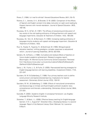 Rivera, C. (1994). Is it real for all kids? Harvard Educational Review, 64 (1), 55–75.

Rohena, E. I., Jitendra, A. K., & Browder, D. M. (2002). Comparison of the effects
   of Spanish and English constant time delay instruction on sight word reading by
   Hispanic learners with mental retardation. Journal of Special Education. 36 (3),
   169-185.

Rousseau, M. K., & Tam, B. (1991). The efficacy of previewing and discussion of
   key words on the oral reading proficiency of bilingual learners with speech and
   language impairments. Education & Treatment of Children, 14 (3), 199–209.

Rousseau, M., Tam, B., & Ramnarain, R. (1993). Increasing reading proficiency of
   language-minority students with speech and language impairment. Education &
   Treatment of Children, 16 (3).
Ruiz, N., Rueda, R., Figueroa, R., & Boothroyd, M. (1995). Bilingual special
    education teachers’ shifting paradigms: complex responses to educational
    reform. Journal of Learning Disabilities, 28 (10), 622–635.

Sanders, W., & Rivers, J. (1996). Cumulative and residual effects of teachers on
   future student academic achievement. (Research progress report).
   Bloomington, IN: Monroe County Community School Corporation. Retrieved
   from http://www.mccsc.edu/~curriculum/cumulative%20and%20residual%
   20effects%20of%20teachers.pdf

Saenz, L. M., Fuchs, L. S., & Fuchs, D. (2005). Peer-assisted learning strategies for
   English language learners with learning disabilities. Exceptional Children, 71 (3),
   231–247.

Saunders, W. M. & Goldenberg, C. (1996). Four primary teachers work to define
   constructivism and teacher-directed learning: Implications for teacher
   assessment. Elementary School Journal, 97 (2), 139-161.

Saunders, W. M., & Goldenberg, C. (1999). Effects of instructional conversations
   and literature logs on limited- and fluent-English proficient students’ story
   comprehension and thematic understanding. Elementary School Journal, 99 (4),
   277–301.

Scarcella, R. (2003). Academic English: A conceptual framework. Los Angeles:
   Language Minority Research Institute.

Shanahan, T., & Beck, I. L. (2006). Effective literacy teaching for English-language
   learners. In D. L. August & T. Shanahan (Eds.), Developing literacy in a second
   language: Report of the National Literacy Panel. Mahwah, NJ: Lawrence
   Erlbaum.



                                                                                         43
 