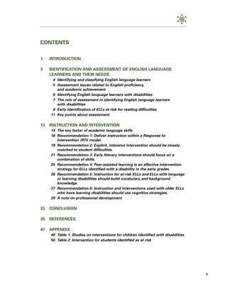 CONTENTS


1    INTRODUCTION

3    IDENTIFICATION AND ASSESSMENT OF ENGLISH LANGUAGE
     LEARNERS AND THEIR NEEDS
      4 Identifying and classifying English language learners
      5 Assessment issues related to English proficiency
        and academic achievement
      6 Identifying English language learners with disabilities
      7 The role of assessment in identifying English language learners
        with disabilities
      8 Early identification of ELLs at risk for reading difficulties
     11 Key points about assessment

13   INSTRUCTION AND INTERVENTION
     14 The key factor of academic language skills
     16 Recommendation 1: Deliver instruction within a Response to
        Intervention (RTI) model.
     19 Recommendation 2: Explicit, intensive intervention should be closely
        matched to student difficulties.
     21 Recommendation 3: Early literacy interventions should focus on a
        combination of skills.
     25 Recommendation 4: Peer-assisted learning is an effective intervention
        strategy for ELLs identified with a disability in the early grades.
     26 Recommendation 5: Instruction for at-risk ELLs and ELLs with language
        or learning disabilities should build vocabulary and background
        knowledge.
     27 Recommendation 6: Instruction and interventions used with older ELLs
        who have learning disabilities should use cognitive strategies.
     29 A note on professional development

33   CONCLUSION

35   REFERENCES

47   APPENDIX
     49 Table 1: Studies on interventions for children identified with disabilities
     50 Table 2: Intervention for students identified as at risk




                                                                                      v
 