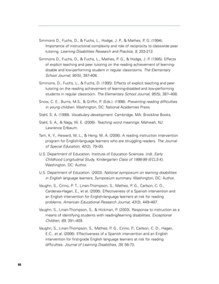 Simmons D., Fuchs, D., & Fuchs, L., Hodge, J. P., & Mathes, P. G. (1994).
        Importance of instructional complexity and role of reciprocity to classwide peer
        tutoring. Learning Disabilities Research and Practice, 9, 203-212.

     Simmons D., Fuchs, D., & Fuchs, L., Mathes, P. G., & Hodge, J. P. (1995). Effects
        of explicit teaching and peer tutoring on the reading achievement of learning-
        disable and low-performing student in regular classrooms. The Elementary
        School Journal, 95 (5), 387-408.
     Simmons, D., Fuchs, L., & Fuchs, D. (1995). Effects of explicit teaching and peer
        tutoring on the reading achievement of learning-disabled and low-performing
        students in regular classroom. The Elementary School Journal, 95 (5), 387–408.

     Snow, C. E., Burns, M.S., & Griffin, P. (Eds.). (1998). Preventing reading difficulties
        in young children. Washington, DC: National Academies Press.
     Stahl, S. A. (1999). Vocabulary development. Cambridge, MA. Brookline Books.

     Stahl, S. A., & Nagy, W. E. (2006). Teaching word meanings. Mahwah, NJ:
        Lawrence Erlbaum.

     Tam, K. Y., Heward, W. L., & Heng, M. A. (2006). A reading instruction intervention
        program for English-language learners who are struggling readers. The Journal
        of Special Education, 40 (2), 79–93.
     U.S. Department of Education, Institute of Education Sciences. (nd). Early
        Childhood Longitudinal Study, Kindergarten Class of 1998-99 (ECLS-K).
        Washington, DC: Author.

     U.S. Department of Education. (2003). National symposium on learning disabilities
        in English language learners. Symposium summary. Washington, DC: Author.
     Vaughn, S., Cirino, P. T., Linan-Thompson, S., Mathes, P. G., Carlson, C. D.,
        Cardenas-Hagan, E., et al. (2006). Effectiveness of a Spanish intervention and
        an English intervention for English-language learners at risk for reading
        problems. American Educational Research Journal, 43 (3), 449–487.

     Vaughn, S., Linan-Thompson, S., & Hickman, P. (2003). Response to instruction as a
        means of identifying students with reading/learning disabilities. Exceptional
        Children, 69, 391–409.
     Vaughn, S., Linan-Thompson, S., Mathes, P. G., Cirino, P., Carlson, C. D., Hagan,
        E.C., et al. (2006). Effectiveness of a Spanish intervention and an English
        intervention for first-grade English language learners at risk for reading
        difficulties. Journal of Learning Disabilities, 39, 56-73.




44
 