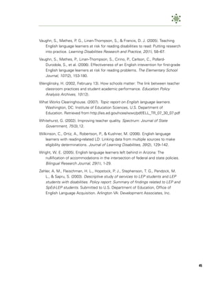 Vaughn, S., Mathes, P. G., Linan-Thompson, S., & Francis, D. J. (2005). Teaching
   English language learners at risk for reading disabilities to read: Putting research
   into practice. Learning Disabilities Research and Practice, 20 (1), 58–67.

Vaughn, S., Mathes, P., Linan-Thompson, S., Cirino, P., Carlson, C., Pollard-
   Durodola, S., et al. (2006). Effectiveness of an English intevention for first-grade
   English language learners at risk for reading problems. The Elementary School
   Journal, 107 (2), 153-180.
Wenglinsky, H. (2002, February 13). How schools matter: The link between teacher
  classroom practices and student academic performance. Education Policy
  Analysis Archives, 10 (12).
What Works Clearinghouse. (2007). Topic report on English language learners.
  Washington, DC: Institute of Education Sciences, U.S. Department of
  Education. Retrieved from http://ies.ed.gov/ncee/wwc/pdf/ELL_TR_07_30_07.pdf

Whitehurst, G. (2002). Improving teacher quality. Spectrum: Journal of State
   Government, 75 (3),12.
Wilkinson, C., Ortiz, A., Robertson, P., & Kushner, M. (2006). English language
    learners with reading-related LD: Linking data from multiple sources to make
    eligibility determinations. Journal of Learning Disabilities, 39 (2), 129–142.

Wright, W. E. (2005). English language learners left behind in Arizona: The
   nullification of accommodations in the intersection of federal and state policies.
   Bilingual Research Journal, 29 (1), 1-29.
Zehler, A. M., Fleischman, H. L., Hopstock, P. J., Stephenson, T. G., Pendzick, M.
   L., & Sapru, S. (2003). Descriptive study of services to LEP students and LEP
   students with disabilities. Policy report: Summary of findings related to LEP and
   SpEd-LEP students. Submitted to U.S. Department of Education, Office of
   English Language Acquisition. Arlington VA: Development Associates, Inc.




                                                                                          45
 