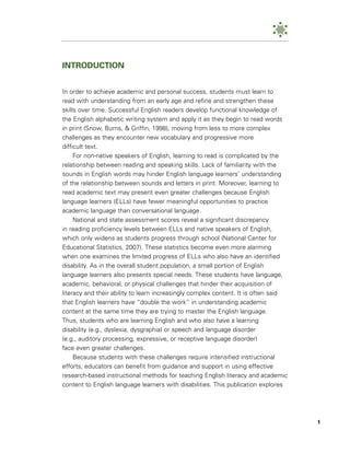 INTRODUCTION


In order to achieve academic and personal success, students must learn to
read with understanding from an early age and refine and strengthen these
skills over time. Successful English readers develop functional knowledge of
the English alphabetic writing system and apply it as they begin to read words
in print (Snow, Burns, & Griffin, 1998), moving from less to more complex
challenges as they encounter new vocabulary and progressive more
difficult text.
     For non-native speakers of English, learning to read is complicated by the
relationship between reading and speaking skills. Lack of familiarity with the
sounds in English words may hinder English language learners’ understanding
of the relationship between sounds and letters in print. Moreover, learning to
read academic text may present even greater challenges because English
language learners (ELLs) have fewer meaningful opportunities to practice
academic language than conversational language.
     National and state assessment scores reveal a significant discrepancy
in reading proficiency levels between ELLs and native speakers of English,
which only widens as students progress through school (National Center for
Educational Statistics, 2007). These statistics become even more alarming
when one examines the limited progress of ELLs who also have an identified
disability. As in the overall student population, a small portion of English
language learners also presents special needs. These students have language,
academic, behavioral, or physical challenges that hinder their acquisition of
literacy and their ability to learn increasingly complex content. It is often said
that English learners have “double the work” in understanding academic
content at the same time they are trying to master the English language.
Thus, students who are learning English and who also have a learning
disability (e.g., dyslexia, dysgraphia) or speech and language disorder
(e.g., auditory processing, expressive, or receptive language disorder)
face even greater challenges.
     Because students with these challenges require intensified instructional
efforts, educators can benefit from guidance and support in using effective
research-based instructional methods for teaching English literacy and academic
content to English language learners with disabilities. This publication explores




                                                                                     1
 