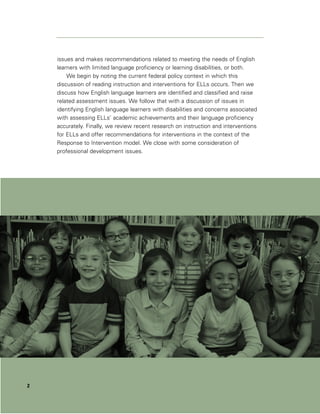 issues and makes recommendations related to meeting the needs of English
    learners with limited language proficiency or learning disabilities, or both.
        We begin by noting the current federal policy context in which this
    discussion of reading instruction and interventions for ELLs occurs. Then we
    discuss how English language learners are identified and classified and raise
    related assessment issues. We follow that with a discussion of issues in
    identifying English language learners with disabilities and concerns associated
    with assessing ELLs’ academic achievements and their language proficiency
    accurately. Finally, we review recent research on instruction and interventions
    for ELLs and offer recommendations for interventions in the context of the
    Response to Intervention model. We close with some consideration of
    professional development issues.




2
 