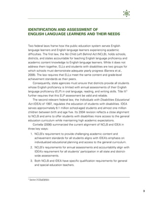 IDENTIFICATION AND ASSESSMENT OF
ENGLISH LANGUAGE LEARNERS AND THEIR NEEDS


Two federal laws frame how the public education system serves English
language learners and English language learners experiencing academic
difficulties. The first law, the No Child Left Behind Act (NCLB), holds schools,
districts, and states accountable for teaching English language proficiency and
academic content knowledge to English language learners. While it does not
address them together, ELLs and students with disabilities are two groups for
which schools must demonstrate adequate yearly progress (Barrera et al.,
2006). The law requires that ELLs meet the same content and grade-level
achievement standards as their peers.
     Consequently, state agencies must ensure that districts provide all students
whose English proficiency is limited with annual assessments of their English
language proficiency (ELP) in oral language, reading, and writing skills. Title III1
further requires that this ELP assessment be valid and reliable.
     The second relevant federal law, the Individuals with Disabilities Educational
Act (IDEA) of 1997, regulates the education of students with disabilities. IDEA
serves approximately 6.1 million school-aged students and almost one million
children between birth and age five. Its 2004 revision reflects a close alignment
to NCLB and aims to offer students with disabilities more access to the general
education curriculum while maintaining high academic expectations.
     Cortiella (2006) summarized the current alignment of NCLB and IDEA in
three key ways:
     1. NCLB’s requirement to provide challenging academic content and
        achievement standards for all students aligns with IDEA’s emphasis on
        individualized educational planning and access to the general curriculum.
     2. NCLB’s requirements for annual assessments and accountability align with
        IDEA’s requirement for all students’ participation in all state and district-
        wide assessments.
     3. Both NCLB and IDEA have specific qualification requirements for general
        and special education teachers.



1   Section 3122(a)(3)(A)(ii)



                                                                                        3
 