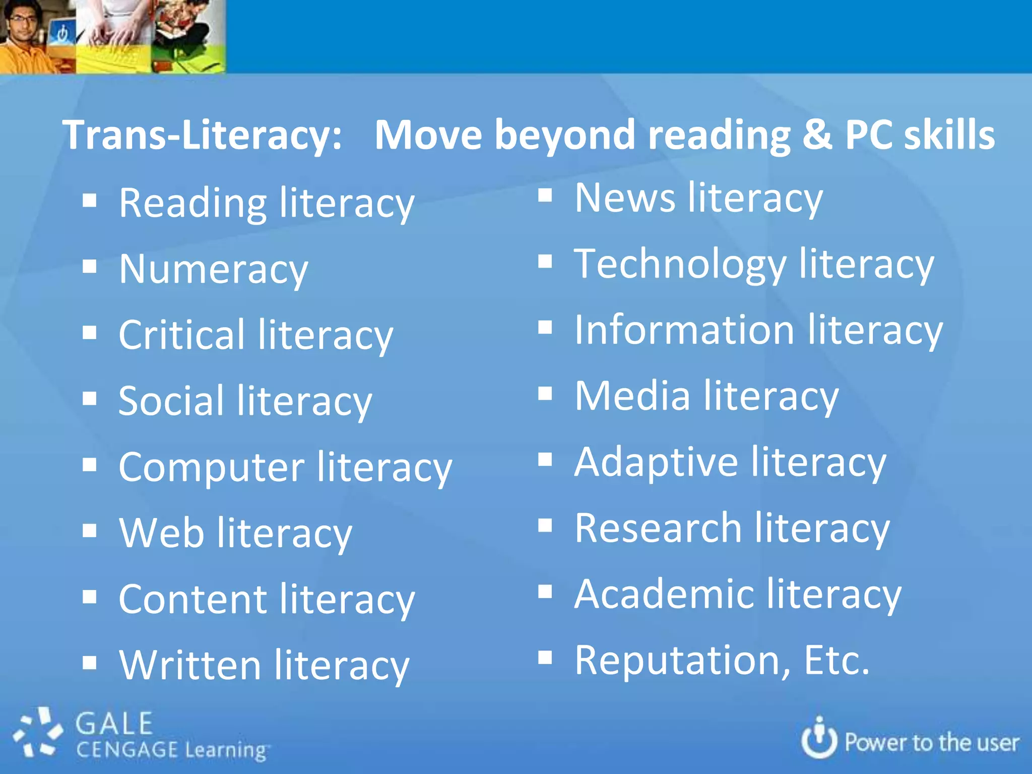 Trans-Literacy: Move beyond reading & PC skills
  Reading literacy     News literacy
  Numeracy             Technology literacy
  Critical literacy    Information literacy
  Social literacy      Media literacy
  Computer literacy    Adaptive literacy
  Web literacy         Research literacy
  Content literacy     Academic literacy
  Written literacy     Reputation, Etc.
 