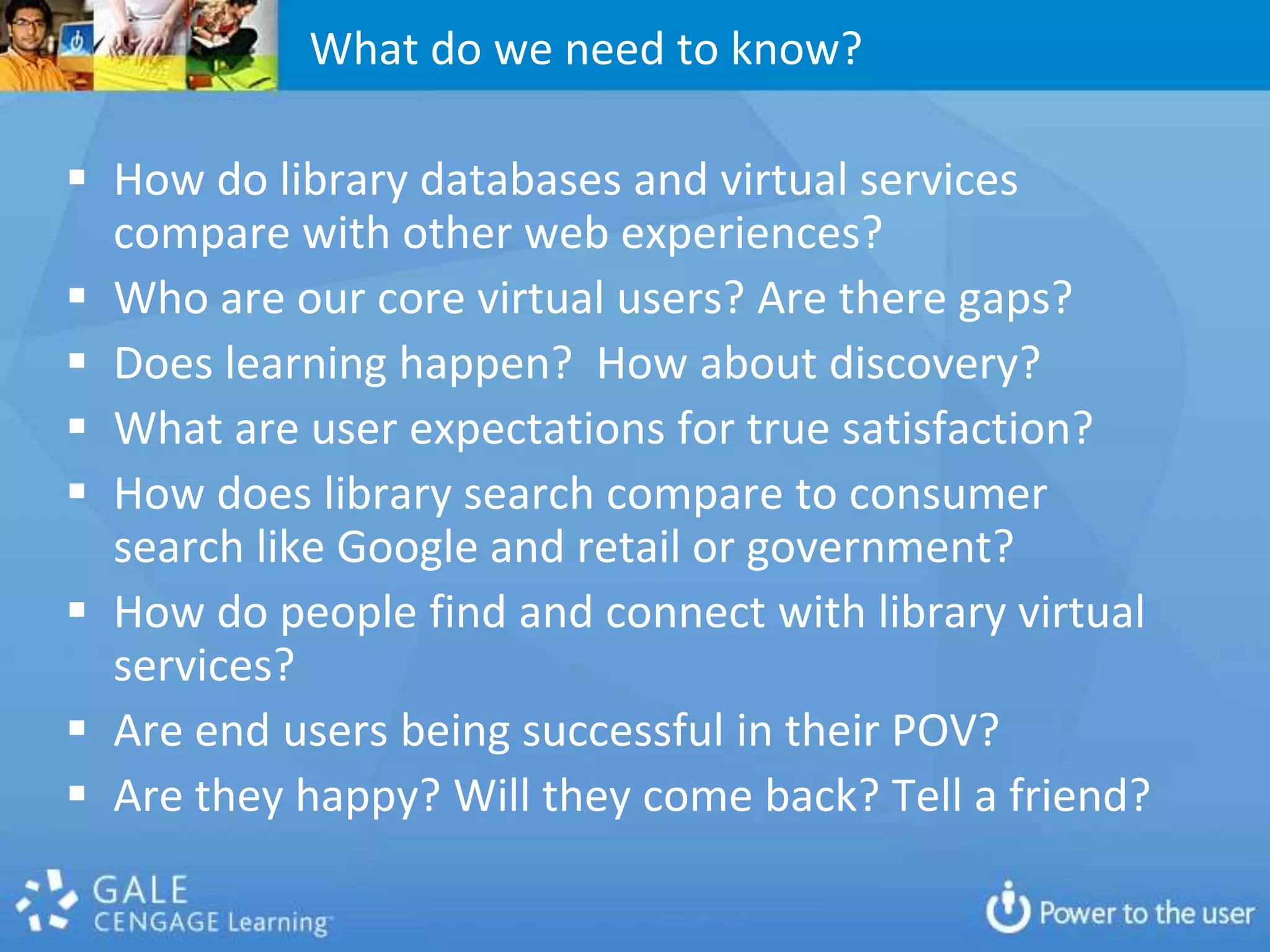 What do we need to know?

 How do library databases and virtual services
  compare with other web experiences?
 Who are our core virtual users? Are there gaps?
 Does learning happen? How about discovery?
 What are user expectations for true satisfaction?
 How does library search compare to consumer
  search like Google and retail or government?
 How do people find and connect with library virtual
  services?
 Are end users being successful in their POV?
 Are they happy? Will they come back? Tell a friend?
 