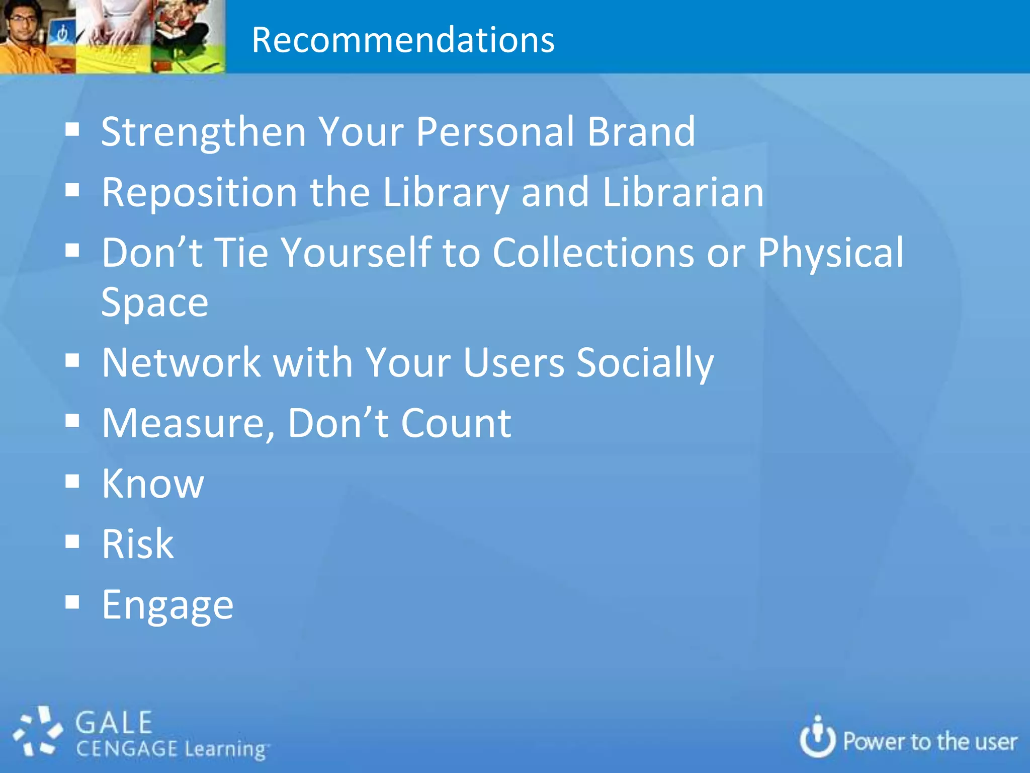 Recommendations

 Strengthen Your Personal Brand
 Reposition the Library and Librarian
 Don’t Tie Yourself to Collections or Physical
  Space
 Network with Your Users Socially
 Measure, Don’t Count
 Know
 Risk
 Engage
 