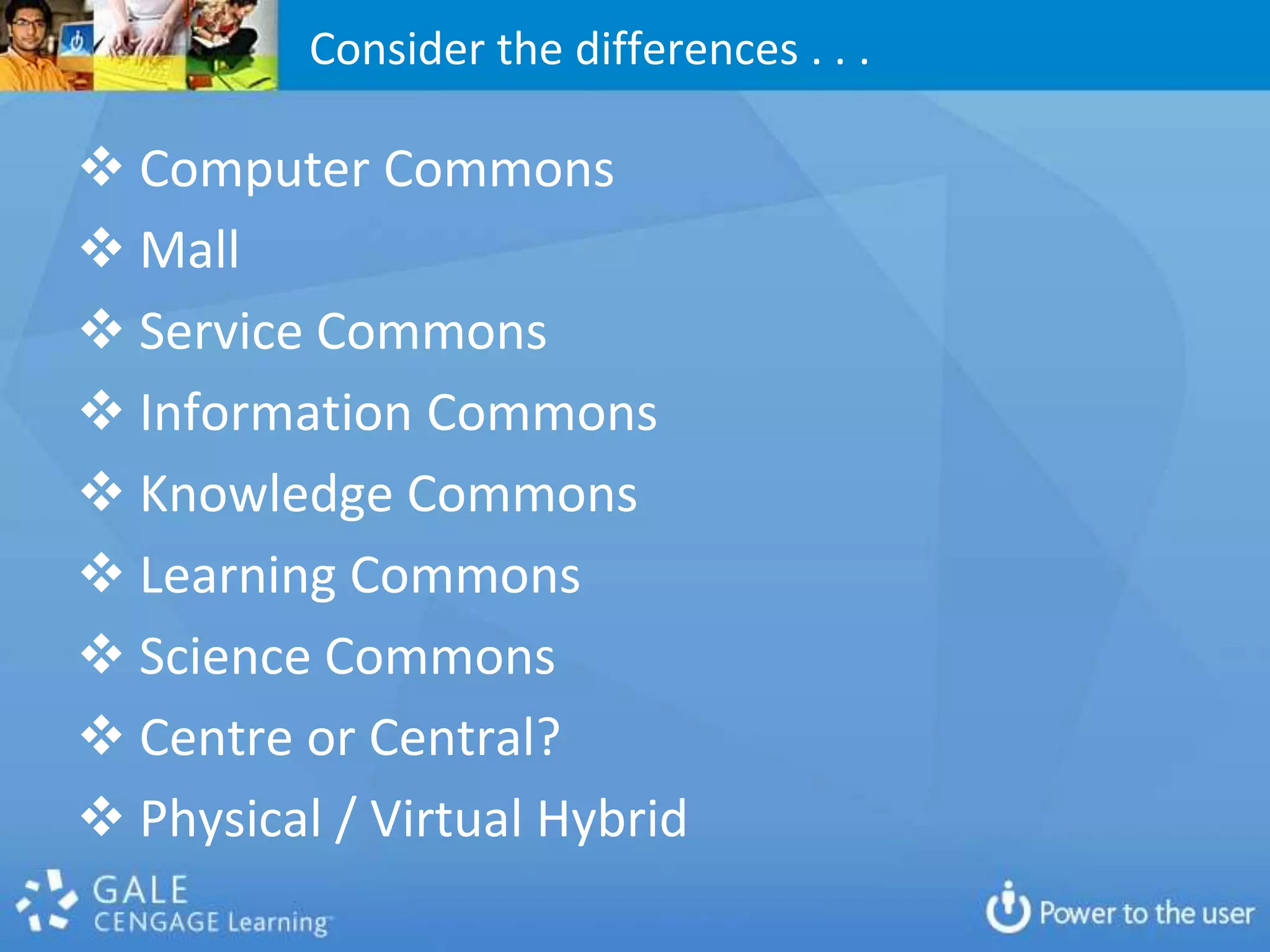 Consider the differences . . .

 Computer Commons
 Mall
 Service Commons
 Information Commons
 Knowledge Commons
 Learning Commons
 Science Commons
 Centre or Central?
 Physical / Virtual Hybrid
 