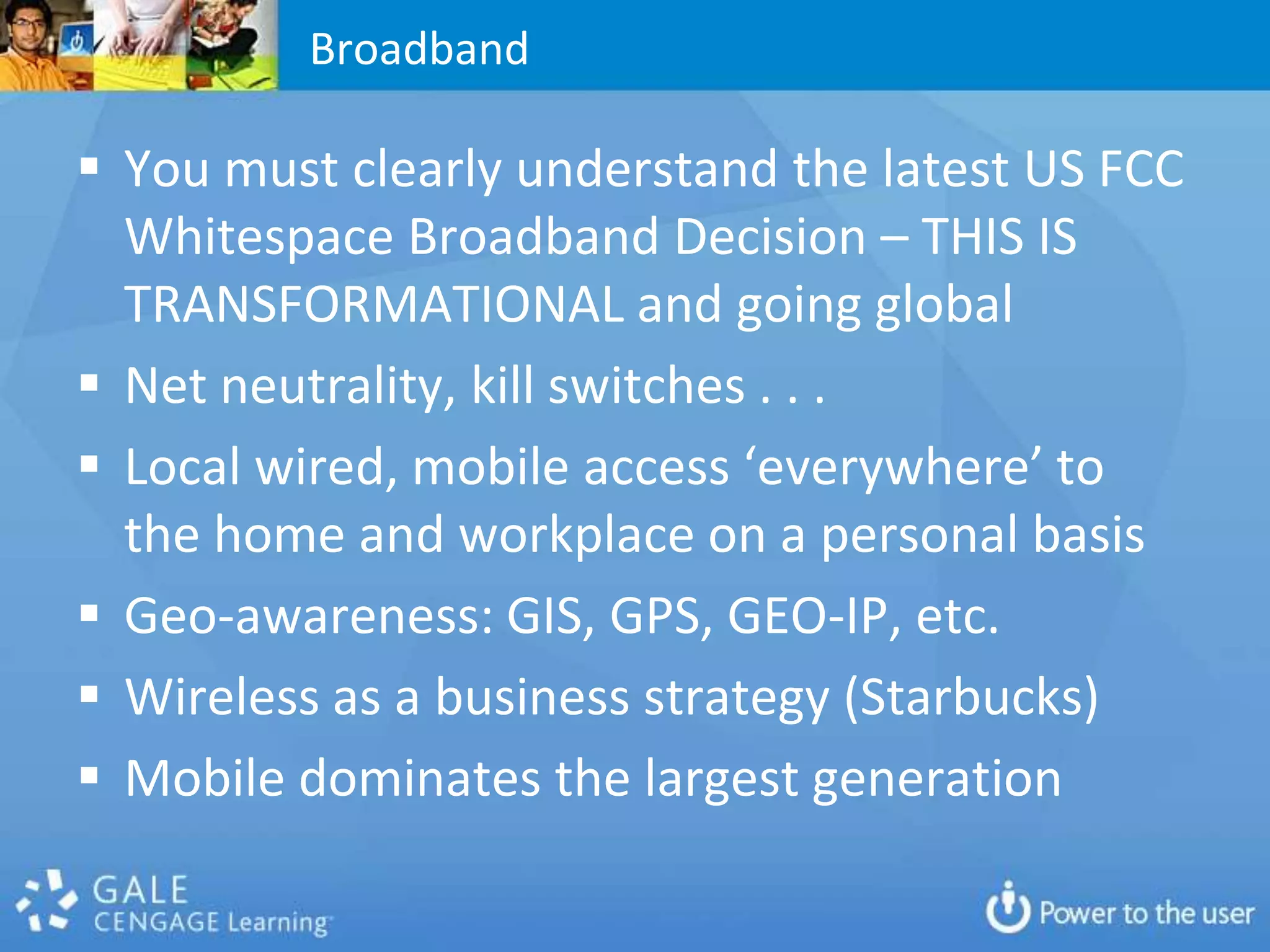 Broadband

 You must clearly understand the latest US FCC
  Whitespace Broadband Decision – THIS IS
  TRANSFORMATIONAL and going global
 Net neutrality, kill switches . . .
 Local wired, mobile access ‘everywhere’ to
  the home and workplace on a personal basis
 Geo-awareness: GIS, GPS, GEO-IP, etc.
 Wireless as a business strategy (Starbucks)
 Mobile dominates the largest generation
 