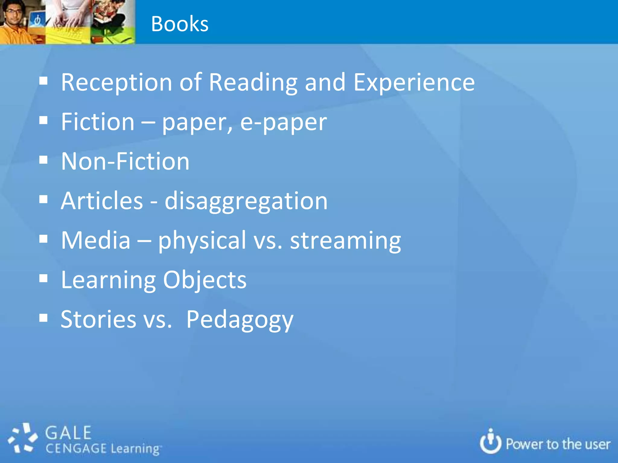 Books

   Reception of Reading and Experience
   Fiction – paper, e-paper
   Non-Fiction
   Articles - disaggregation
   Media – physical vs. streaming
   Learning Objects
   Stories vs. Pedagogy
 