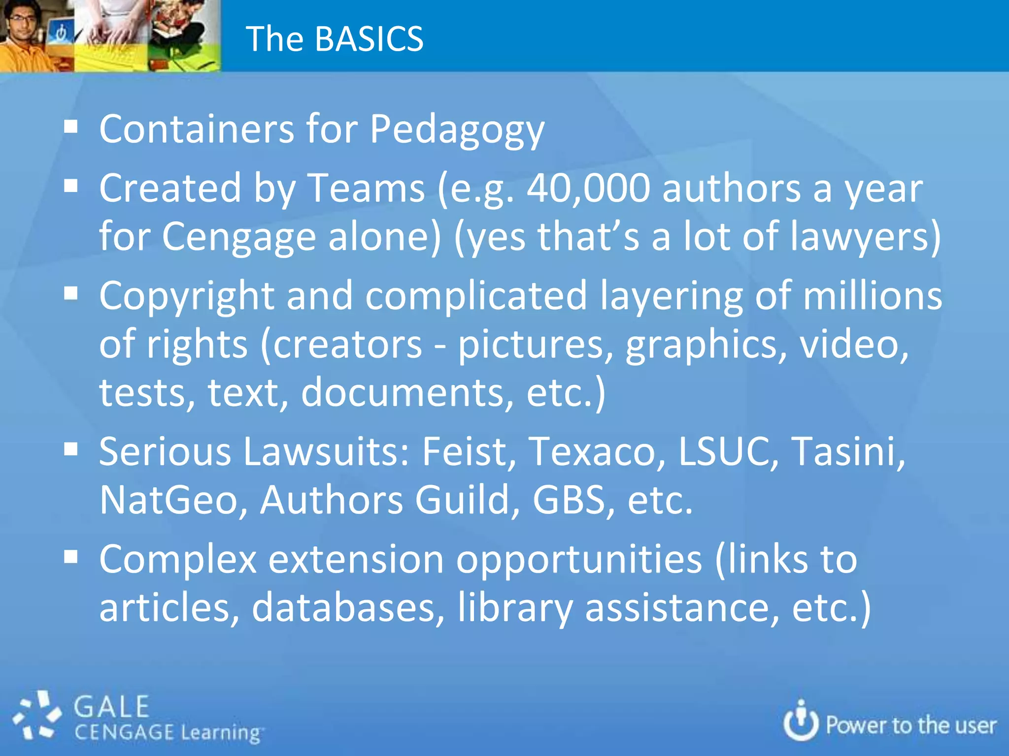 The BASICS

 Containers for Pedagogy
 Created by Teams (e.g. 40,000 authors a year
  for Cengage alone) (yes that’s a lot of lawyers)
 Copyright and complicated layering of millions
  of rights (creators - pictures, graphics, video,
  tests, text, documents, etc.)
 Serious Lawsuits: Feist, Texaco, LSUC, Tasini,
  NatGeo, Authors Guild, GBS, etc.
 Complex extension opportunities (links to
  articles, databases, library assistance, etc.)
 
