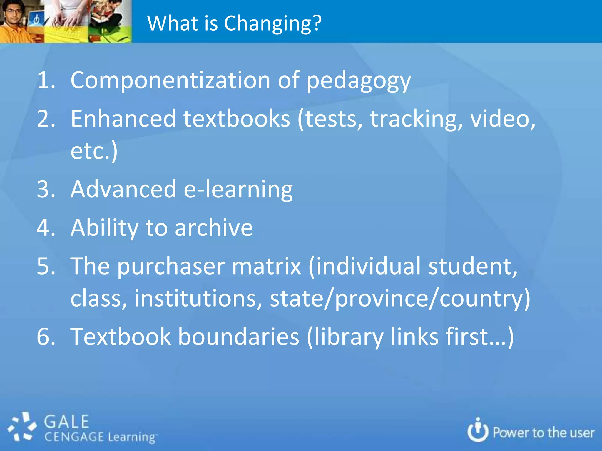 What is Changing?

1. Componentization of pedagogy
2. Enhanced textbooks (tests, tracking, video,
   etc.)
3. Advanced e-learning
4. Ability to archive
5. The purchaser matrix (individual student,
   class, institutions, state/province/country)
6. Textbook boundaries (library links first…)
 