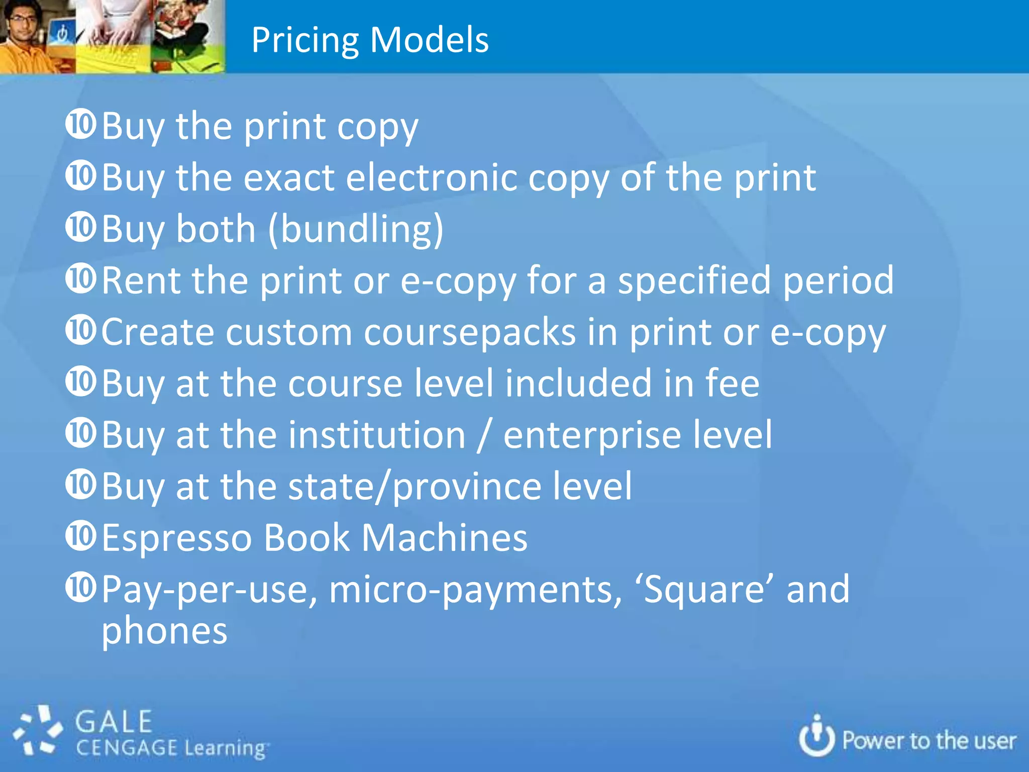 Pricing Models

Buy the print copy
Buy the exact electronic copy of the print
Buy both (bundling)
Rent the print or e-copy for a specified period
Create custom coursepacks in print or e-copy
Buy at the course level included in fee
Buy at the institution / enterprise level
Buy at the state/province level
Espresso Book Machines
Pay-per-use, micro-payments, ‘Square’ and
 phones
 