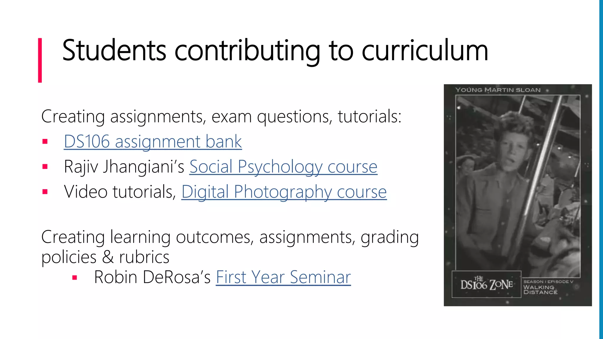 Students contributing to curriculum
Creating assignments, exam questions, tutorials:
 DS106 assignment bank
 Rajiv Jhangiani’s Social Psychology course
 Video tutorials, Digital Photography course
Creating learning outcomes, assignments, grading
policies & rubrics
 Robin DeRosa’s First Year Seminar
 