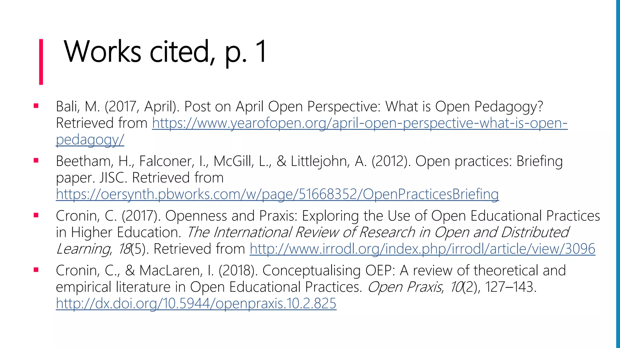 Works cited, p. 1
 Bali, M. (2017, April). Post on April Open Perspective: What is Open Pedagogy?
Retrieved from https://www.yearofopen.org/april-open-perspective-what-is-open-
pedagogy/
 Beetham, H., Falconer, I., McGill, L., & Littlejohn, A. (2012). Open practices: Briefing
paper. JISC. Retrieved from
https://oersynth.pbworks.com/w/page/51668352/OpenPracticesBriefing
 Cronin, C. (2017). Openness and Praxis: Exploring the Use of Open Educational Practices
in Higher Education. The International Review of Research in Open and Distributed
Learning, 18(5). Retrieved from http://www.irrodl.org/index.php/irrodl/article/view/3096
 Cronin, C., & MacLaren, I. (2018). Conceptualising OEP: A review of theoretical and
empirical literature in Open Educational Practices. Open Praxis, 10(2), 127–143.
http://dx.doi.org/10.5944/openpraxis.10.2.825
 