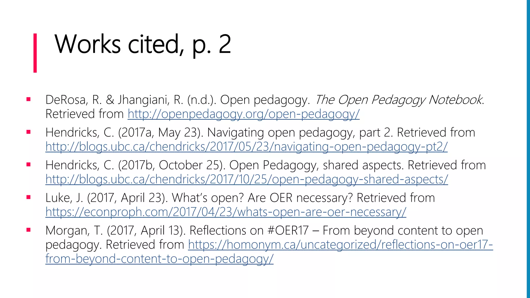 Works cited, p. 2
 DeRosa, R. & Jhangiani, R. (n.d.). Open pedagogy. The Open Pedagogy Notebook.
Retrieved from http://openpedagogy.org/open-pedagogy/
 Hendricks, C. (2017a, May 23). Navigating open pedagogy, part 2. Retrieved from
http://blogs.ubc.ca/chendricks/2017/05/23/navigating-open-pedagogy-pt2/
 Hendricks, C. (2017b, October 25). Open Pedagogy, shared aspects. Retrieved from
http://blogs.ubc.ca/chendricks/2017/10/25/open-pedagogy-shared-aspects/
 Luke, J. (2017, April 23). What’s open? Are OER necessary? Retrieved from
https://econproph.com/2017/04/23/whats-open-are-oer-necessary/
 Morgan, T. (2017, April 13). Reflections on #OER17 – From beyond content to open
pedagogy. Retrieved from https://homonym.ca/uncategorized/reflections-on-oer17-
from-beyond-content-to-open-pedagogy/
 