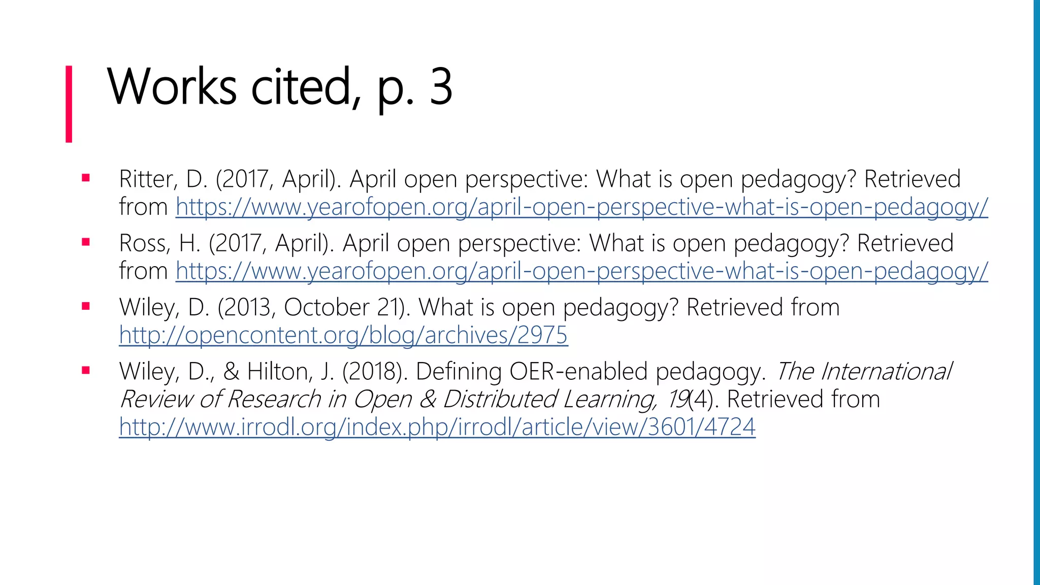 Works cited, p. 3
 Ritter, D. (2017, April). April open perspective: What is open pedagogy? Retrieved
from https://www.yearofopen.org/april-open-perspective-what-is-open-pedagogy/
 Ross, H. (2017, April). April open perspective: What is open pedagogy? Retrieved
from https://www.yearofopen.org/april-open-perspective-what-is-open-pedagogy/
 Wiley, D. (2013, October 21). What is open pedagogy? Retrieved from
http://opencontent.org/blog/archives/2975
 Wiley, D., & Hilton, J. (2018). Defining OER-enabled pedagogy. The International
Review of Research in Open & Distributed Learning, 19(4). Retrieved from
http://www.irrodl.org/index.php/irrodl/article/view/3601/4724
 