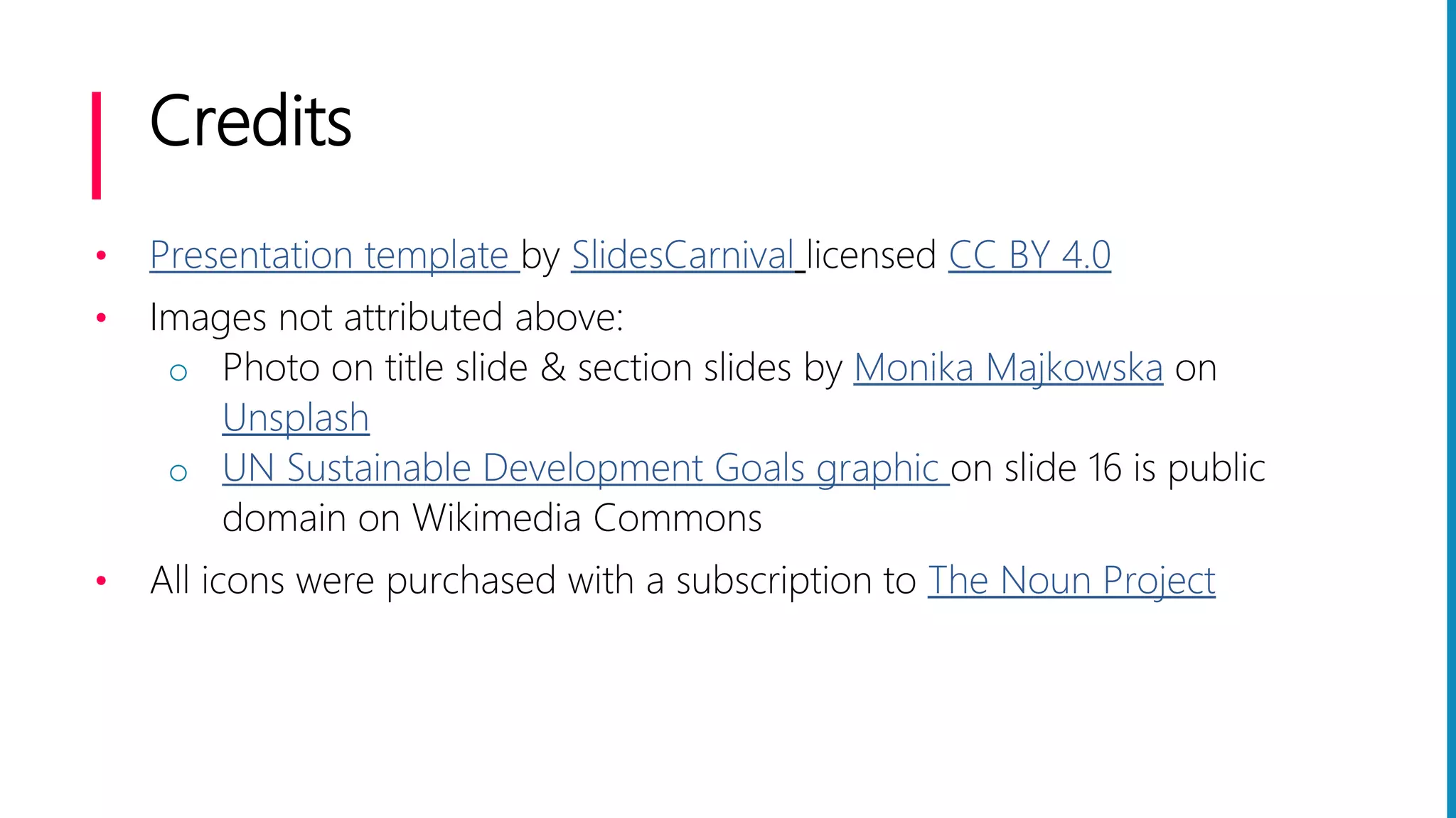 Credits
• Presentation template by SlidesCarnival licensed CC BY 4.0
• Images not attributed above:
o Photo on title slide & section slides by Monika Majkowska on
Unsplash
o UN Sustainable Development Goals graphic on slide 16 is public
domain on Wikimedia Commons
• All icons were purchased with a subscription to The Noun Project
 