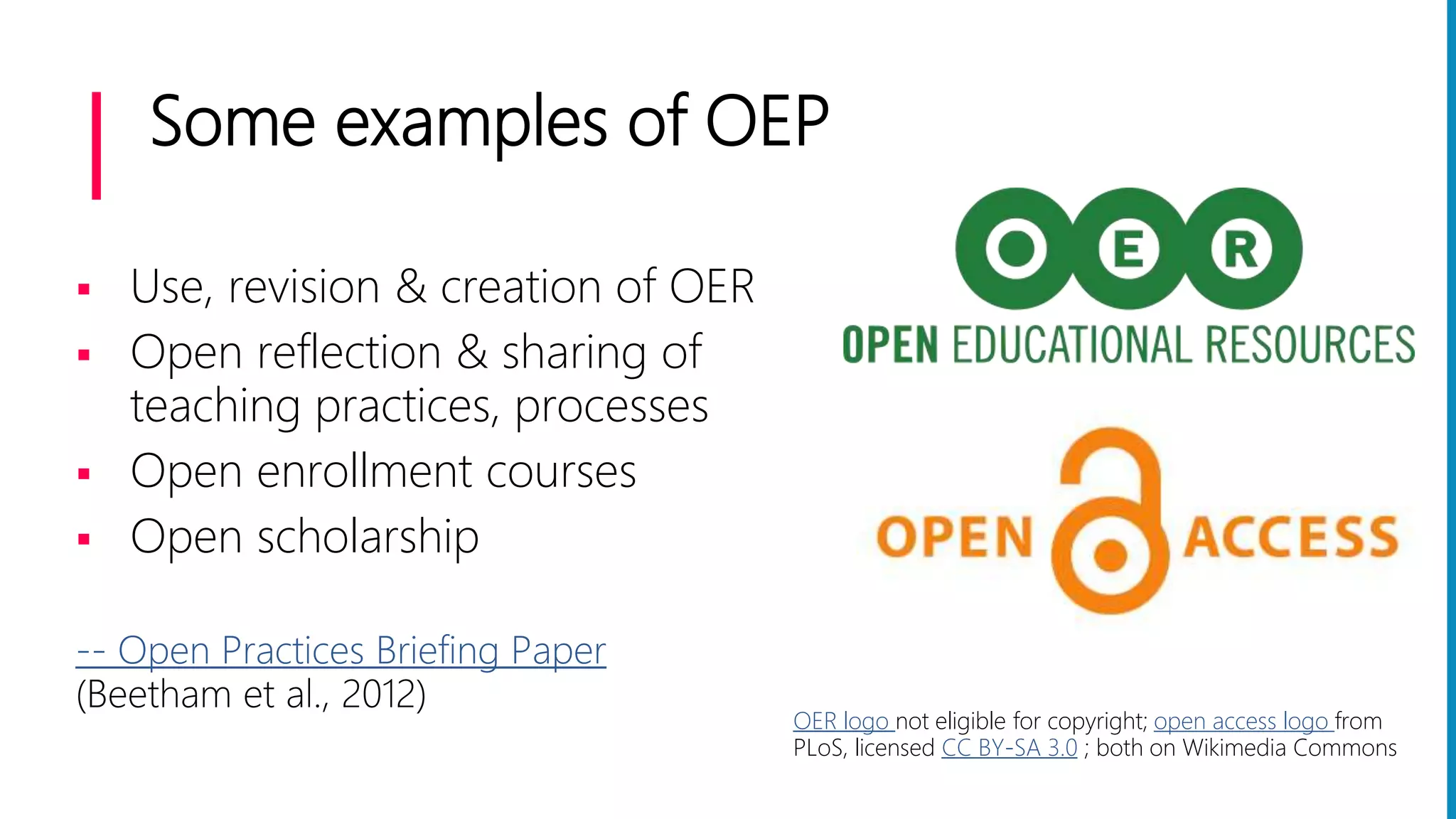 Some examples of OEP
 Use, revision & creation of OER
 Open reflection & sharing of
teaching practices, processes
 Open enrollment courses
 Open scholarship
-- Open Practices Briefing Paper
(Beetham et al., 2012)
OER logo not eligible for copyright; open access logo from
PLoS, licensed CC BY-SA 3.0 ; both on Wikimedia Commons
 