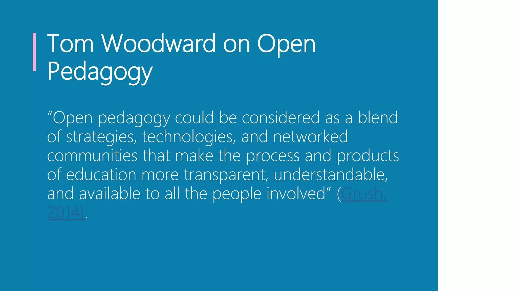 Tom Woodward on Open
Pedagogy
“Open pedagogy could be considered as a blend
of strategies, technologies, and networked
communities that make the process and products
of education more transparent, understandable,
and available to all the people involved” (Grush,
2014).
 