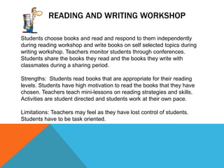 READING AND WRITING WORKSHOP
Students choose books and read and respond to them independently
during reading workshop and write books on self selected topics during
writing workshop. Teachers monitor students through conferences.
Students share the books they read and the books they write with
classmates during a sharing period.
Strengths: Students read books that are appropriate for their reading
levels. Students have high motivation to read the books that they have
chosen. Teachers teach mini-lessons on reading strategies and skills.
Activities are student directed and students work at their own pace.
Limitations: Teachers may feel as they have lost control of students.
Students have to be task oriented.

 