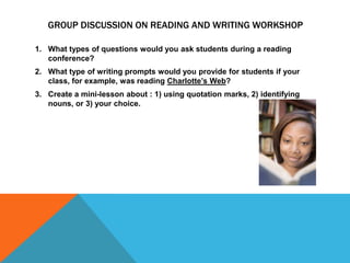 GROUP DISCUSSION ON READING AND WRITING WORKSHOP
1. What types of questions would you ask students during a reading
conference?
2. What type of writing prompts would you provide for students if your
class, for example, was reading Charlotte’s Web?

3. Create a mini-lesson about : 1) using quotation marks, 2) identifying
nouns, or 3) your choice.

 