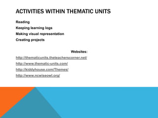 ACTIVITIES WITHIN THEMATIC UNITS
Reading
Keeping learning logs
Making visual representation
Creating projects
Websites:
http://thematicunits.theteacherscorner.net/
http://www.thematic-units.com/

http://kiddyhouse.com/Themes/
http://www.ncwiseowl.org/

 