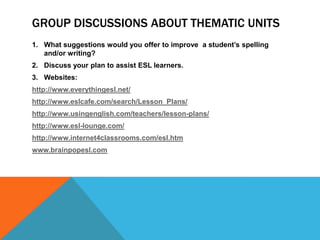 GROUP DISCUSSIONS ABOUT THEMATIC UNITS
1. What suggestions would you offer to improve a student’s spelling
and/or writing?
2. Discuss your plan to assist ESL learners.
3. Websites:
http://www.everythingesl.net/
http://www.eslcafe.com/search/Lesson_Plans/
http://www.usingenglish.com/teachers/lesson-plans/
http://www.esl-lounge.com/

http://www.internet4classrooms.com/esl.htm
www.brainpopesl.com

 