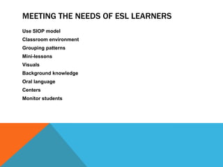 MEETING THE NEEDS OF ESL LEARNERS
Use SIOP model
Classroom environment
Grouping patterns
Mini-lessons
Visuals
Background knowledge
Oral language
Centers

Monitor students

 