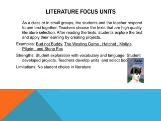 LITERATURE FOCUS UNITS
As a class or in small groups, the students and the teacher respond
to one text together. Teachers choose the texts that are high quality
literature selection. After reading the texts, students explore the text
and apply their learning by creating projects.

Examples: Bud not Buddy, The Westing Game , Hatchet , Molly’s
Pilgrim, and Stone Fox
Strengths: Student exploration with vocabulary and language. Student
developed projects. Teachers develop units and select books.
Limitations: No student choice in literature

 