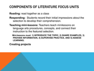 COMPONENTS OF LITERATURE FOCUS UNITS
Reading: read together as a class
Responding: Students record their initial impressions about the
selection to develop their comprehension.

Teaching mini-lessons: Teachers teach minilessons on
language arts procedures, concepts, and connect their
instruction to the featured selection.
Mini-lessons must: 1) INTRODUCE THE TOPIC, 2) SHARE EXAMPLES, 3)
PROVIDE INFORMATION, 4) SUPERVISE PRACTICE, AND 5) ASSESS
LEARNING.

Creating projects

 