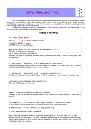 LET US KNOW ABOUT YOU

          Host schools need to know some basic facts about future language assistants as soon as possible. Having
access to that information before your actual arrival means a lot as schools can plan ahead activities,
methodologies, grouping, etc., bearing in mind the information you provided them with, for example personality
traits, training, experiences, studies and the like.
          This form is an invitation for you to fill out and send it back via e-mail to the school you are assigned to. You
should address it to the Bilingual Program Coordinator.

                                                  THANKS IN ADVANCE

    FULL NAME:   Clare Burns
    AGE: 19          CITY, COUNTRY: Glasgow, Scotland
    UNIVERSITY DEGREE: Psychology
    UNIVERSITY: University of Glasgow

    WHICH THREE ADJECTIVES WOULD DESCRIBE YOUR PERSONALITY BEST?
    Sociable, enthusiastic and organised.
    WHAT DO YOU THINK YOU ARE BEST AT?
    I believe I’m good at organising and have strong communication skills as well as having good time
    management.



    IS THIS YOUR FIRST TIME ABROAD? IF NOT, WHERE HAVE YOU BEEN BEFORE?
    I’ve been to Mallorca several times and visited Madrid. As a young girl I visited Italy, France, Belgium
    and other parts of Spain including Navarra and Santillana.



    IS THIS YOUR FIRST TIME IN SPAIN? IF NOT, STATE PLACES AND ACTIVITIES:
    I’ve been to Mallorca, Navarra and Santillana for family holidays and went to Madrid on a school trip.



    LIST SOME OF YOUR HOBBIES OR FREE TIME ACTIVITIES:
    Running, field hockey, sewing, music.




    BRIEFLY, STATE WHY YOU BECAME A LANGUAGE ASSISTANT:
    I thought it was the best way to immerse myself in the Spanish culture and language to enable me to
    learn it.



    LIST THREE ASPECTS THAT WORRY YOU MOST ABOUT BECOMING A LANGUAGE ASSISTANT:
    1. If my Spanish will be good enough to communicate with other teachers and pupils

    2. Whether or not I will make a difference to the pupil’s learning

    3. If I am able to integrate myself into society

    AS A LANGUAGE ASSISTANT, WHAT DO YOU THINK IS THE BEST YOU CAN OFFER YOUR HOST SCHOOL?
    As I am Scottish and not English I can offer a different perspective of Britain and the English language.
    Furthermore I have learnt a lot through my past experiences working with children and I believe this
    will be beneficial when teaching.
 