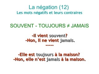 La négation (12)
  Les mots négatifs et leurs contraires


SOUVENT - TOUJOURS ≠ JAMAIS
          -Il vient souvent?
       –Non, Il ne vient jamais.
                  -----

   -Elle est toujours à la maison?
 -Non, elle n’est jamais à la maison.
 