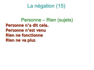 La négation (15)

       Personne – Rien (sujets)
Personne n’a dit cela.
Personne n’est venu
Rien ne fonctionne
Rien ne va plus
 