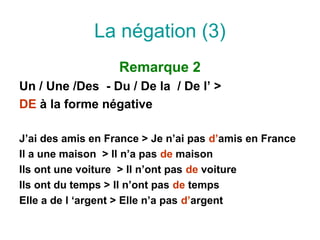 La négation (3)
                   Remarque 2
Un / Une /Des - Du / De la / De l’ >
DE à la forme négative

J’ai des amis en France > Je n’ai pas d’amis en France
Il a une maison > Il n’a pas de maison
Ils ont une voiture > Il n’ont pas de voiture
Ils ont du temps > Il n’ont pas de temps
Elle a de l ‘argent > Elle n’a pas d’argent
 