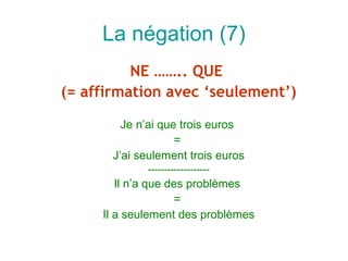 La négation (7)
          NE …….. QUE
(= affirmation avec ‘seulement’)

         Je n’ai que trois euros
                    =
       J’ai seulement trois euros
             -------------------
        Il n’a que des problèmes
                    =
     Il a seulement des problèmes
 