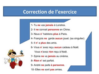 Correction de l’exercice 
1- Tu n.e vas jamais à Londres. 
2- Il ne connait personne en Chine. 
3- Nous n’ habitons plus à Paris. 
4- François ne garde aucun jouet. (au singulier) 
5- Il n’ a plus des amis. 
6- Vous n’ avez reçu aucun cadeau à Noël. 
Vous n’avez rien reçu à Noël. 
7- Sylvie ne va jamais au cinéma. 
8- Rien n’ est parfait. 
9- André ne parle à personne. 
10- Elles ne sont pas amies. 
