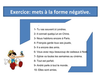 Exercice: mets à la forme négative. 
. 
1- Tu vas souvent à Londres. 
2- Il connait quelqu’un en Chine. 
3- Nous habitons encore à Paris. 
4- François garde tous ses jouets. 
5- Il a encore des amis. 
6- Vous avez reçu beaucoup de cadeaux à Noël. 
7- Sylvie va toutes les semaines au cinéma. 
8- Tout est parfait. 
9- André parle à tout le monde. 
10- Elles sont amies. 
 