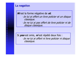 La negation

 Ni est la forme négative de et.
      -Je lui ai offert un livre policier et un disque
        classique.
      -Je ne lui ai pas offert de livre policier ni de
        disque classique.


 Si pas est omis, ni est répété deux fois :
      -Je ne lui ai offert ni livre policier ni disque
        classique.
 