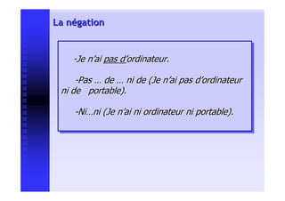 La négation


    --Je n’ai pas d’ordinateur.
     Je n’ai pas d’ordinateur.

     --Pas … de … ni de (Je n’ai pas d’ordinateur
      Pas … de … ni de (Je n’ai pas d’ordinateur
 ni de portable).
 ni de portable).

    --Ni…ni (Je n’ai ni ordinateur ni portable).
     Ni…ni (Je n’ai ni ordinateur ni portable).
 